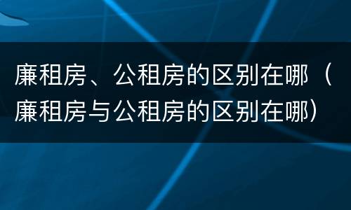 廉租房、公租房的区别在哪（廉租房与公租房的区别在哪）