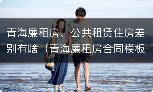 青海廉租房、公共租赁住房差别有啥（青海廉租房合同模板）