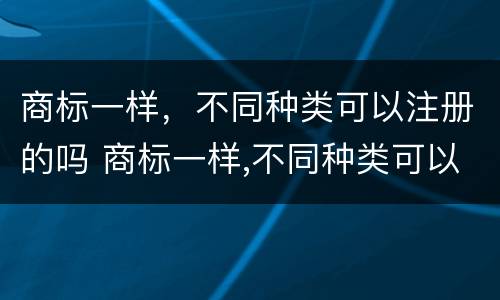 商标一样，不同种类可以注册的吗 商标一样,不同种类可以注册的吗知乎