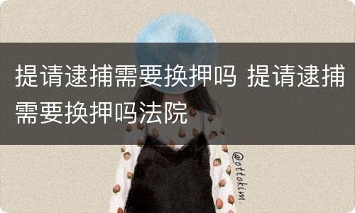提请逮捕需要换押吗 提请逮捕需要换押吗法院