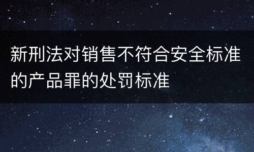 新刑法对销售不符合安全标准的产品罪的处罚标准