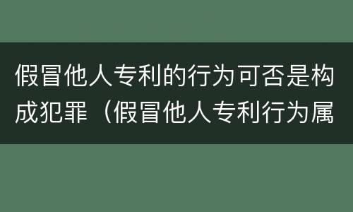 假冒他人专利的行为可否是构成犯罪（假冒他人专利行为属于什么行为）