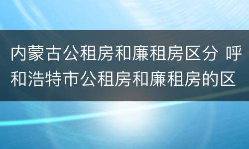 内蒙古公租房和廉租房区分 呼和浩特市公租房和廉租房的区别