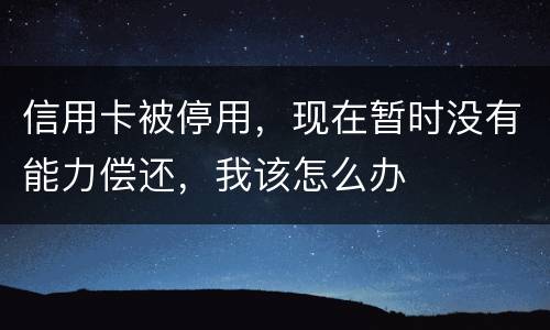 信用卡被停用，现在暂时没有能力偿还，我该怎么办