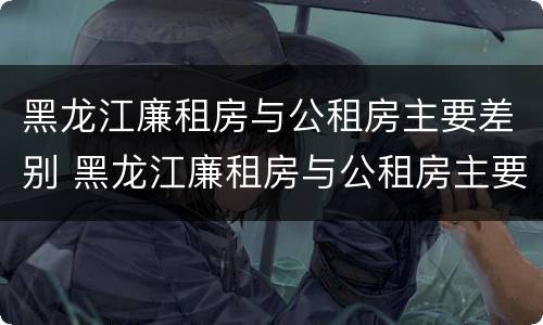黑龙江廉租房与公租房主要差别 黑龙江廉租房与公租房主要差别在哪