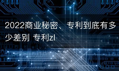 2022商业秘密、专利到底有多少差别 专利zl