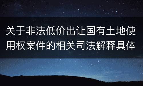 关于非法低价出让国有土地使用权案件的相关司法解释具体有哪些重要规定