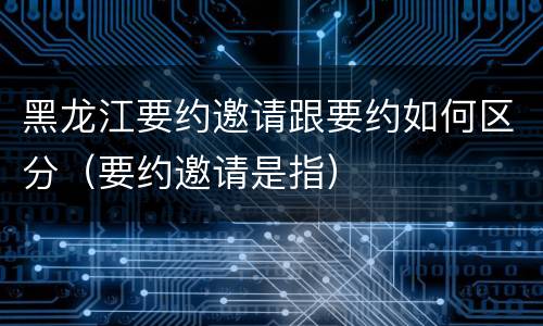 黑龙江要约邀请跟要约如何区分（要约邀请是指）