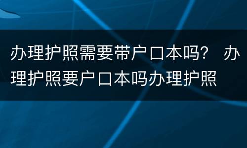 办理护照需要带户口本吗？ 办理护照要户口本吗办理护照