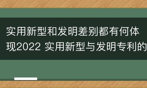 实用新型和发明差别都有何体现2022 实用新型与发明专利的区别有哪些