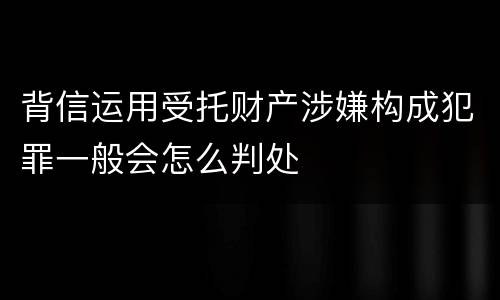 背信运用受托财产涉嫌构成犯罪一般会怎么判处