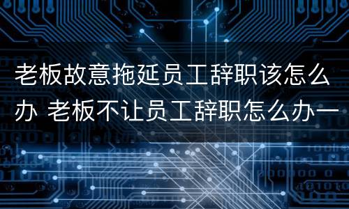 老板故意拖延员工辞职该怎么办 老板不让员工辞职怎么办一直推迟