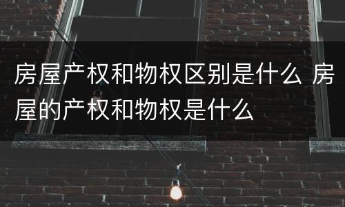 房屋产权和物权区别是什么 房屋的产权和物权是什么