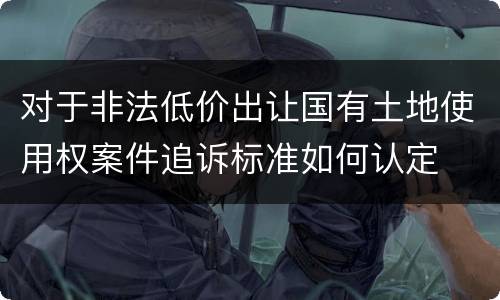 对于非法低价出让国有土地使用权案件追诉标准如何认定
