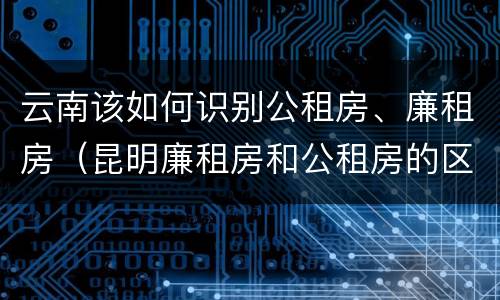 云南该如何识别公租房、廉租房（昆明廉租房和公租房的区别）
