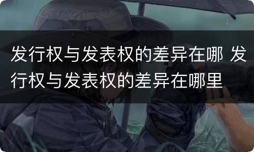发行权与发表权的差异在哪 发行权与发表权的差异在哪里