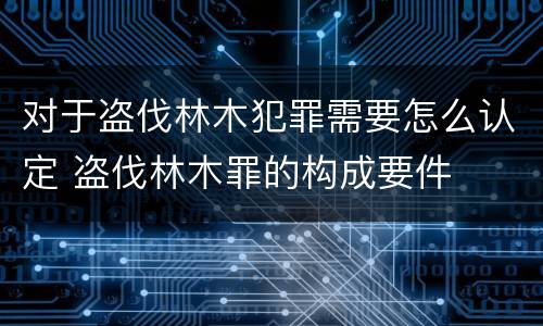 对于盗伐林木犯罪需要怎么认定 盗伐林木罪的构成要件