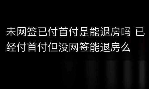 未网签已付首付是能退房吗 已经付首付但没网签能退房么
