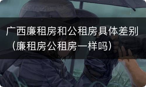 广西廉租房和公租房具体差别（廉租房公租房一样吗）