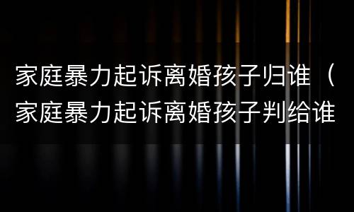 家庭暴力起诉离婚孩子归谁（家庭暴力起诉离婚孩子判给谁）