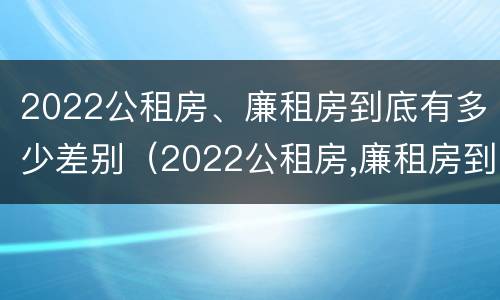 2022公租房、廉租房到底有多少差别（2022公租房,廉租房到底有多少差别呢）
