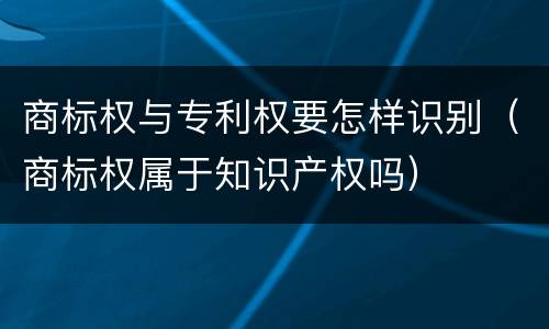 商标权与专利权要怎样识别(商标权属于知识产权吗)