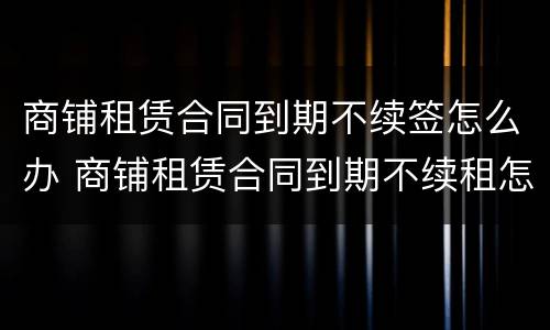 商铺租赁合同到期不续签怎么办 商铺租赁合同到期不续租怎么办