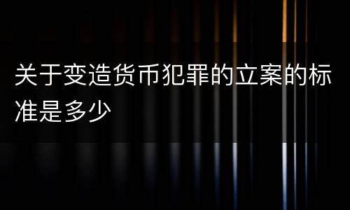 关于变造货币犯罪的立案的标准是多少