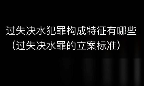 过失决水犯罪构成特征有哪些（过失决水罪的立案标准）