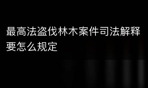 最高法盗伐林木案件司法解释要怎么规定