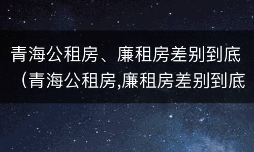 青海公租房、廉租房差别到底（青海公租房,廉租房差别到底大吗）