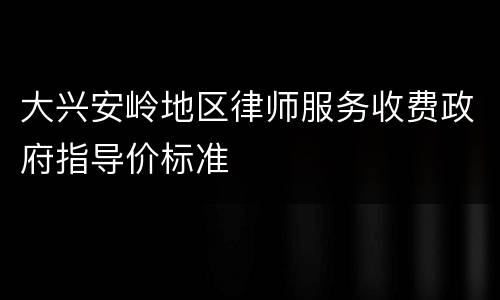 大兴安岭地区律师服务收费政府指导价标准