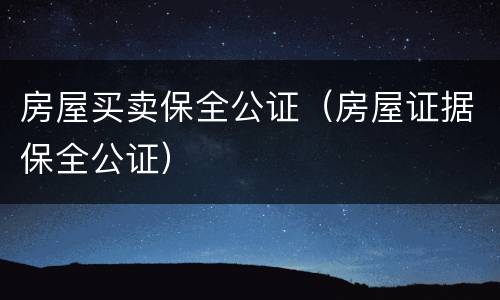 房屋买卖保全公证（房屋证据保全公证）