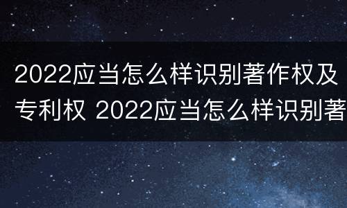 2022应当怎么样识别著作权及专利权 2022应当怎么样识别著作权及专利权的真实性