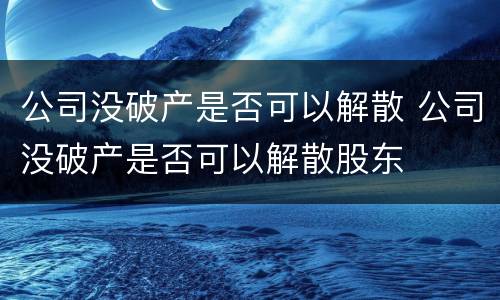 公司没破产是否可以解散 公司没破产是否可以解散股东