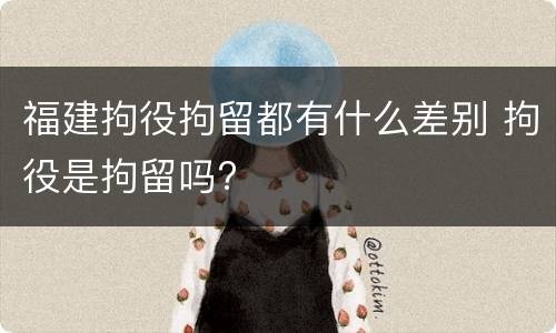 福建拘役拘留都有什么差别 拘役是拘留吗?