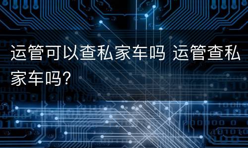 运管可以查私家车吗 运管查私家车吗?