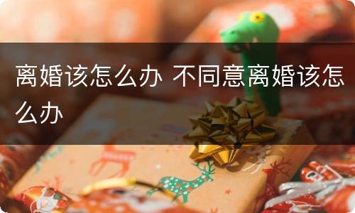 离婚该怎么办 不同意离婚该怎么办