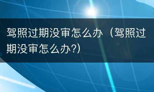 驾照过期没审怎么办（驾照过期没审怎么办?）