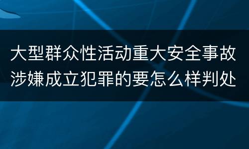 大型群众性活动重大安全事故涉嫌成立犯罪的要怎么样判处