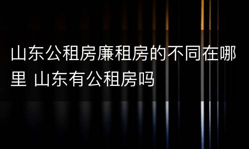 山东公租房廉租房的不同在哪里 山东有公租房吗
