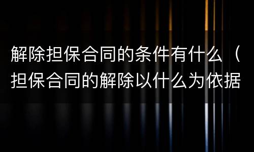 解除担保合同的条件有什么（担保合同的解除以什么为依据）