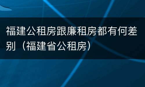 福建公租房跟廉租房都有何差别（福建省公租房）