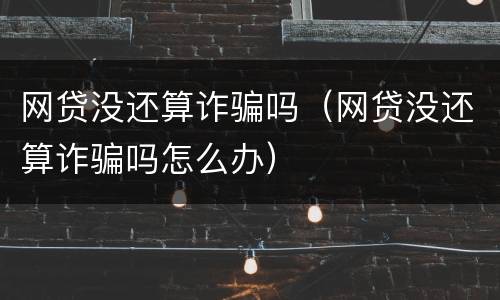 网贷没还算诈骗吗（网贷没还算诈骗吗怎么办）