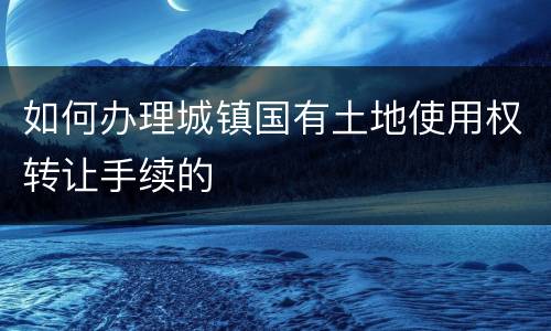 如何办理城镇国有土地使用权转让手续的