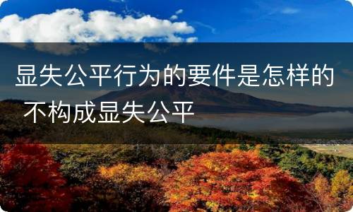显失公平行为的要件是怎样的 不构成显失公平