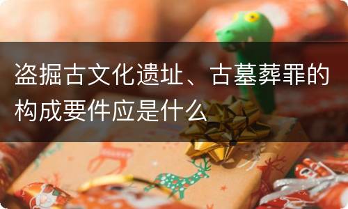 盗掘古文化遗址、古墓葬罪的构成要件应是什么