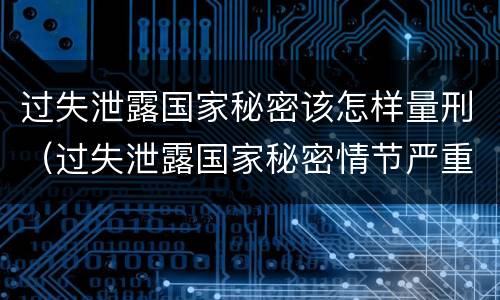 过失泄露国家秘密该怎样量刑（过失泄露国家秘密情节严重）