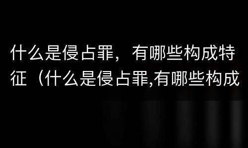 什么是侵占罪，有哪些构成特征（什么是侵占罪,有哪些构成特征呢）