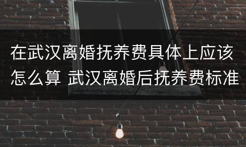 在武汉离婚抚养费具体上应该怎么算 武汉离婚后抚养费标准2020